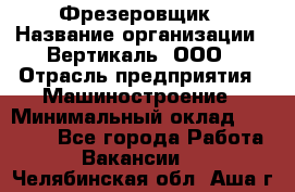 Фрезеровщик › Название организации ­ Вертикаль, ООО › Отрасль предприятия ­ Машиностроение › Минимальный оклад ­ 55 000 - Все города Работа » Вакансии   . Челябинская обл.,Аша г.